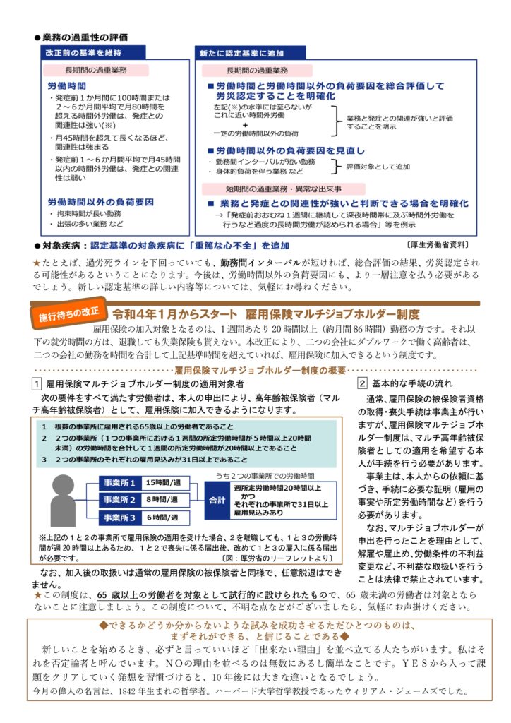 2021年11月きりん通信NO.75（うら）
★たとえば、過労死ラインを下回っていても、勤務間インターバルが短ければ、総合評価の結果、労災認定され
る可能性があるということになります。今後は、労働時間以外の負荷要因にも、より一層注意を払う必要があるでしょう。新しい認定基準の詳しい内容等については、気軽にお尋ねください
令和４年１月からスタート 雇用保険マルチジョブホルダー制度
雇用保険の加入対象となるのは、1 週間あたり 20 時間以上（約月間 86 時間）勤務の方です。それ以下の就労時間の方は、退職しても失業保険も貰えない。本改正により、二つの会社にダブルワークで働く高齢者は、二つの会社の勤務を時間を合計して上記基準時間を超えていれば、雇用保険に加入できるという制度です。
雇用保険マルチジョブホルダー制度の概要
１． 雇用保険マルチジョブホルダー制度の適用対象者
次の要件をすべて満たす労働者は、本人の申出により、高年齢被保険者（マル
チ高年齢被保険者）として、雇用保険に加入できるようになります。
２．２ 基本的な手続の流れ
通常、雇用保険の被保険者資格
の取得・喪失手続は事業主が行い
ますが、雇用保険マルチジョブホ
ルダー制度は、マルチ高年齢被保
険者としての適用を希望する本
人が手続を行う必要があります。
事業主は、本人からの依頼に基
づき、手続に必要な証明（雇用の
事実や所定労働時間など）を行う
必要があります。
なお、マルチジョブホルダーが
申出を行ったことを理由として、
解雇や雇止め、労働条件の不利益
変更など、不利益な取扱いを行う
ことは法律で禁止されています。
なお、加入後の取扱いは通常の雇用保険の被保険者と同様で、任意脱退はできません。
★この制度は、65 歳以上の労働者を対象として試行的に設けられたもので、65 歳未満の労働者は対象となら
ないことに注意しましょう。この制度について、不明な点などがございましたら、気軽にお声掛けください。
◆できるかどうか分からないような試みを成功させるただひとつのものは、 まずそれができる、と信じることである◆ 
新しいことを始めるとき、必ずと言っていいほど「出来ない理由」を並べ立てる人たちがいます。私はそ
れを否定論者と呼んでいます。ＮＯの理由を並べるのは無数にあるし簡単なことです。ＹＥＳから入って課
題をクリアしていく発想を習慣づけると、10 年後には大きな違いとなるでしょう。
今月の偉人の名言は、1842 年生まれの哲学者。ハーバード大学哲学教授であったウィリアム・ジェームズでした。  