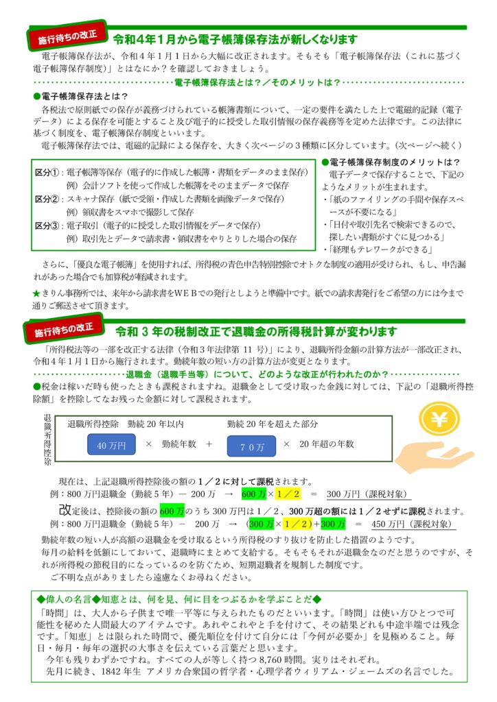 2022年12月きりん通信NO.76（うら）
令和４年１月から電子帳簿保存法が新しくなります
電子帳簿保存法が、令和４年１月１日から大幅に改正されます。そもそも「電子帳簿保存法（これに基づく
電子帳簿保存制度）」とはなにか？を確認しておきましょう。
電子帳簿保存法とは？／そのメリットは？
●電子帳簿保存法とは？
各税法で原則紙での保存が義務づけられている帳簿書類について、一定の要件を満たした上で電磁的記録（電子
データ）による保存を可能とすること及び電子的に授受した取引情報の保存義務等を定めた法律です。この法律に
基づく制度を、電子帳簿保存制度といいます。
電子帳簿保存法では、電磁的記録による保存を、大きく次ページの３種類に区分しています。（次ページへ続く）
●電子帳簿保存制度のメリットは？
電子データで保存することで、下記のようなメリットが生まれます。
・「紙のファイリングの手間や保存スペ
ースが不要になる」
・「日付や取引先名で検索できるので、探したい書類がすぐに見つかる」
・「経理もテレワークができる」
さらに、「優良な電子帳簿」を使用すれば、所得税の青色申告特別控除でオトクな制度の適用が受けられ、もし、申告漏れがあった場合でも加算税が軽減されます。
★きりん事務所では、来年から請求書をＷＥＢでの発行としようと準備中です。紙での請求書発行をご希望の方には今まで通りご郵送させて頂きます。
令和 3 年の税制改正で退職金の所得税計算が変わります
「所得税法等の一部を改正する法律（令和３年法律第 11 号）」により、退職所得金額の計算方法が一部改正され、令和４年１月１日から施行されます。勤続年数の短い方の計算方法が変更となります。
退職金（退職手当等）について、どのような改正が行われたのか？
●税金は稼いだ時も使ったときも課税されますね。退職金として受け取った金銭に対しては、下記の「退職所得控
除額」を控除してなお残った金額に対して課税されます。
現在は、上記退職所得控除後の額の１／２に対して課税されます。
例：800 万円退職金（勤続 5 年）― 200 万 → 600 万×１／２ ＝ 300 万円（課税対象）
改定後は、控除後の額の 600 万のうち 300 万円は１／２、300 万超の額には１／２せずに課税されます。
例：800 万円退職金（勤続５年）－ 200 万 → (300 万×１／２)＋300 万 ＝ 450 万円（課税対象）
勤続年数の短い人が高額の退職金を受け取るという所得税のすり抜けを防止した措置のようです。
毎月の給料を低額にしておいて、退職時にまとめて支給する。そもそもそれが退職金なのだと思うのですが、それが所得税の節税目的になっているのを防ぐため、短期退職者を規制した制度です。
ご不明な点がありましたら遠慮なくお尋ねください。
◆偉人の名言◆知恵とは、何を見、何に目をつぶるかを学ぶことだ◆ 
「時間」は、大人から子供まで唯一平等に与えられたものだといいます。「時間」は使い方ひとつで可
能性を秘めた人間最大のアイテムです。あれやこれやと手を付けて、その結果どれも中途半端では残念です。「知恵」とは限られた時間で、優先順位を付けて自分には「今何が必要か」を見極めること。毎日・毎月・毎年の選択の大事さを伝えている言葉だと思います。
今年も残りわずかですね。すべての人が等しく持つ 8,760 時間。実りはそれぞれ。
先月に続き、1842 年生 アメリカ合衆国の哲学者・心理学者ウィリアム・ジェームズの名言でした。
