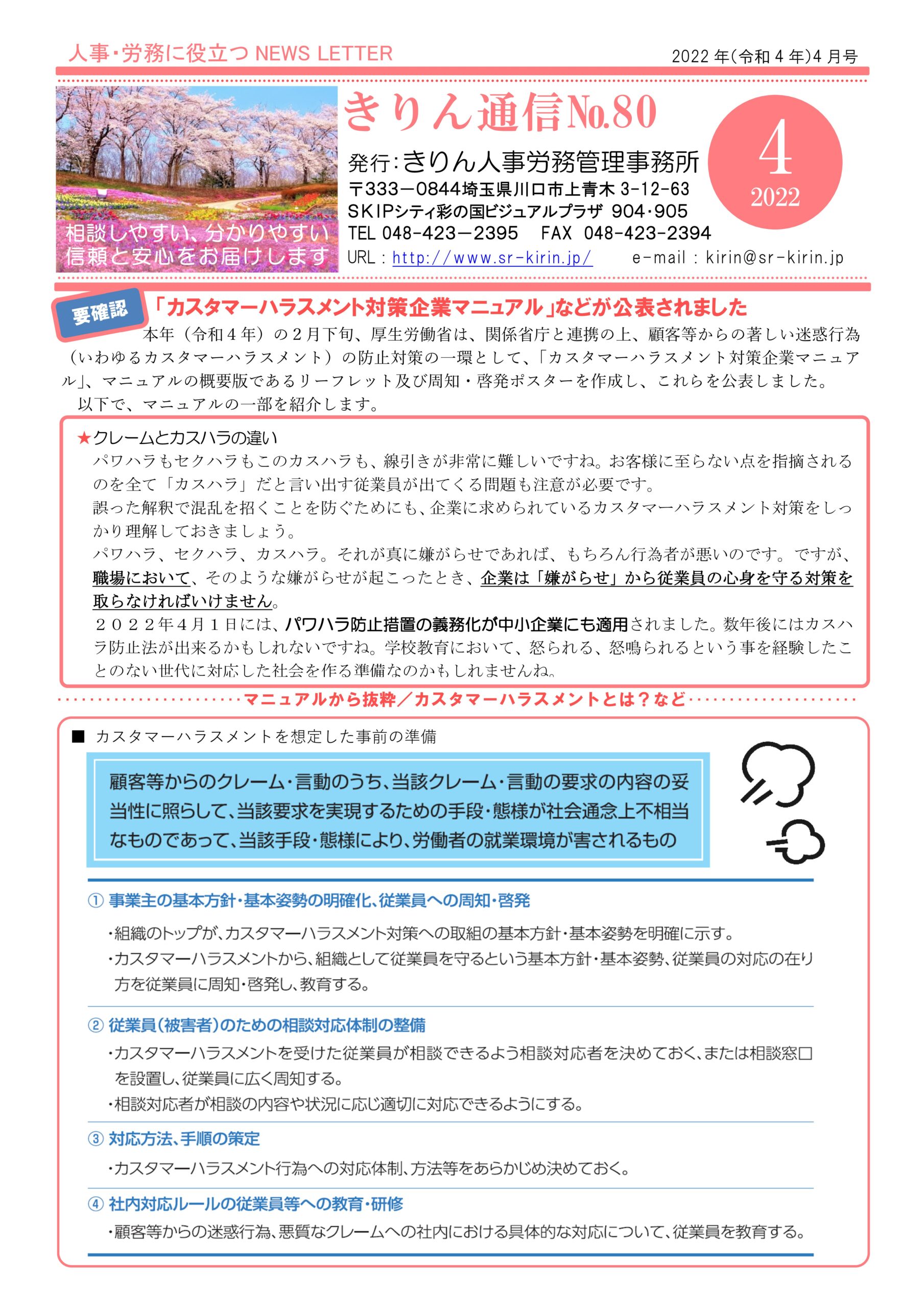 2022年4月きりん通信NO.80（おもて）
「カスタマーハラスメント対策企業マニュアル」などが公表されました
本年（令和４年）の２月下旬、厚生労働省は、関係省庁と連携の上、顧客等からの著しい迷惑行為
（いわゆるカスタマーハラスメント）の防止対策の一環として、｢カスタマーハラスメント対策企業マニュア
ル｣、マニュアルの概要版であるリーフレット及び周知・啓発ポスターを作成し、これらを公表しました。
以下で、マニュアルの一部を紹介します。
★クレームとカスハラの違い
パワハラもセクハラもこのカスハラも、線引きが非常に難しいですね。お客様に至らない点を指摘される
のを全て「カスハラ」だと言い出す従業員が出てくる問題も注意が必要です。
誤った解釈で混乱を招くことを防ぐためにも、企業に求められているカスタマーハラスメント対策をしっ
かり理解しておきましょう。
パワハラ、セクハラ、カスハラ。それが真に嫌がらせであれば、もちろん行為者が悪いのです。ですが、
職場において、そのような嫌がらせが起こったとき、企業は「嫌がらせ」から従業員の心身を守る対策を
取らなければいけません。
２０２２年４月１日には、パワハラ防止措置の義務化が中小企業にも適用されました。数年後にはカスハ
ラ防止法が出来るかもしれないですね。学校教育において、怒られる、怒鳴られるという事を経験したこ
とのない世代に対応した社会を作る準備なのかもしれませんね。
･マニュアルから抜粋／カスタマーハラスメントとは？など
カスタマーハラスメントを想定した事前の準備
顧客等からのクレーム・言動のうち、当該クレーム・言動の要求の内容の妥当性に照らして、当該要求を実現するための手段・態様が社会通念上不相当なものであって、当該手段・態様により、労働者の就業環境が害されるもの
①事業主の基本方針・基本姿勢の明確化、従業員への周知・啓発
②従業員（被害者）のための相談対応タイセイの整備
③対応方法、手順の策定
④社内対応ルールの従業員等への教育・研修  