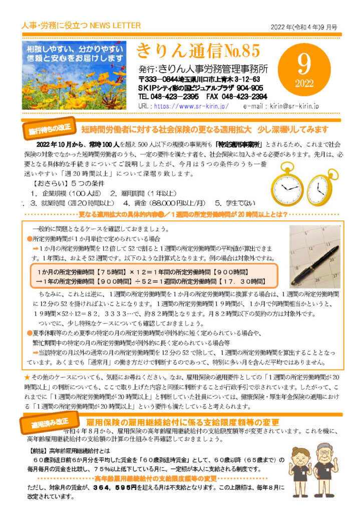 2024年9月きりん通信NO.85（おもて）
短時間労働者に対する社会保険の更なる適用拡大 少し深堀りしてみます
2022 年10 月から、常時100 人を超え500 人以下の規模の事業所も「特定適用事業所」とされるため、これまで社会保険の対象でなかった短時間労働者のうち、一定の要件を満たす者を、社会保険に加入させる必要があります。先月は、必要となる具体的な手続きについてご説明しましたが、今月は 5 つの条件のうち一番迷いやすい「週 20 時間以上」について深堀り致します。
【おさらい】5 つの条件
１．企業規模（100 人超） ２．雇用期間（1 年以上）
２．３．就業時間（週20 時間以上） ４．賃金（88,000 円以上/月） ５．学生でない
･更なる適用拡大の具体的内容　
１週間の所定労働時間が 20 時間以上とは？
一般的に問題となるケースを確認しておきましょう。
●所定労働時間が１か月単位で定められている場合
➡１か月の所定労働時間を12倍して52で割ると１週間の所定労働時間の平均値が算出できます。1年間は、およそ52週間です。以下のような計算式となります。例の場合は対象外ですね。１か月の所定労働時間【７５時間】×１２＝１年間の所定労働時間【９００時間】
→１年の所定労働時間【９００時間】÷５２＝１週間の所定労働時間【１７．３０時間】
ちなみに、これとは逆に、１週間の所定労働時間を１か月の所定労働時間に換算する場合は、1 週間の所定労働時間
に12 分の52 を掛ければよいことになります。１週間の所定労働時間１９時間が、１か月で何時間相当かというと、
１９時間×52÷12＝８２．３３３３…で、約８２時間となります。月８２時間以下の契約の方は対象外です。
ついでに、少し特殊なケースについても確認しておきましょう。
●夏季休暇等のため夏季の特定の月の所定労働時間が例外的に短く定められている場合や、
繁忙期間中の特定の月の所定労働時間が例外的に長く定められている場合等
➡当該特定の月以外の通常の月の所定労働時間を12 分の52 で除して、１週間の所定労働時間を算出することとなっています。あくまでも「通常月」の働き方だけで判断するのであって、特別に多い月を含んだ平均ではありません。
★その他のケースについても、気軽にお尋ねください。なお、雇用保険の適用要件としての「１週間の所定労働時間が20時間以上」の判断についても、ここで取り上げた内容と同様に判断することが行政手引で示されています。したがって、これまでに「１週間の所定労働時間が20 時間以上」と判断していた社員については、健康保険・厚生年金保険の適用における「１週間の所定労働時間が20 時間以上」という要件も満たしていると考えられます
雇用保険の雇用継続給付に係る支給限度額等の変更
令和４年８月から、雇用保険の高年齢雇用継続給付の支給限度額等が変更されています。これを機に、
高年齢雇用継続給付の支給額の計算の仕組みを再確認しておきましょう
【前提】高年齢雇用継続給付とは
６０歳到達日前６か月分を平均した賃金を「６０歳到達時賃金」として、６０歳以降（６５歳まで）の
毎月毎月の賃金を比較し、７５％以上低下している月に、一定額が本人に支給される制度です。
高年齢雇用継続給付の支給限度額等の変更
ただし、対象月の賃金が、３６４，５９５円を超える月は不支給となります。この上限額は、毎年８月に
改定されています