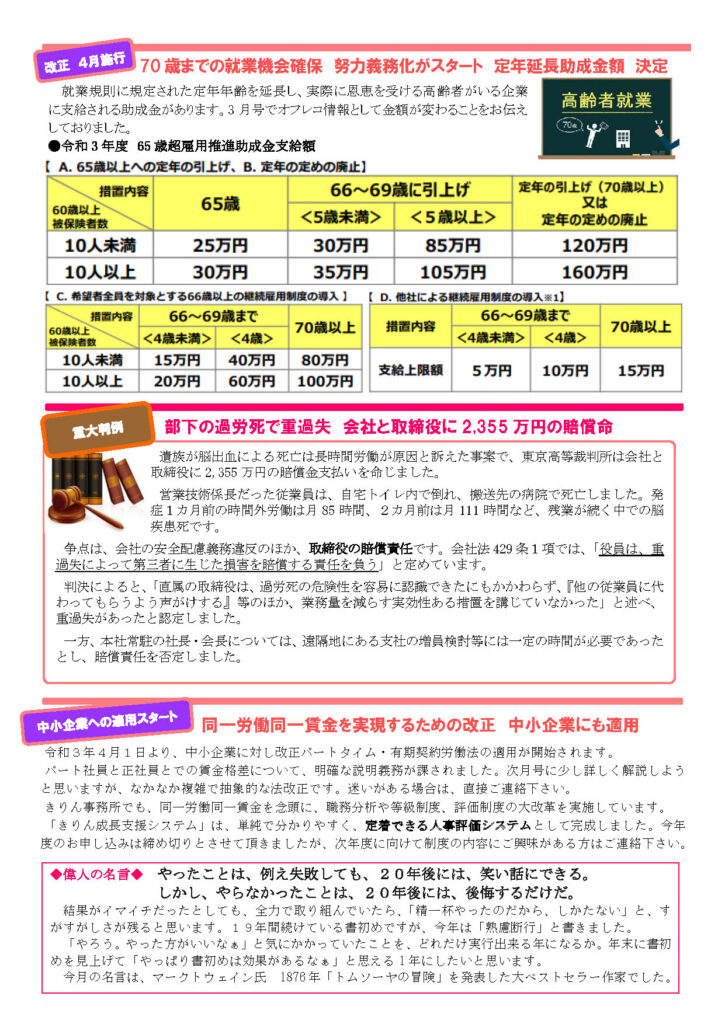 2021年4月きりん通信NO.68（うら）
70 歳までの就業機会確保 努力義務化がスタート 定年延長助成金額 決定
就業規則に規定された定年年齢を延長し、実際に恩恵を受ける高齢者がいる企業に支給される助成金があります。3 月号でオフレコ情報として金額が変わることをお伝えしておりました。
部下の過労死で重過失 会社と取締役に 2,355 万円の賠償命
遺族が脳出血による死亡は長時間労働が原因と訴えた事案で、東京高等裁判所は会社と
取締役に 2,355 万円の賠償金支払いを命じました。
営業技術係長だった従業員は、自宅トイレ内で倒れ、搬送先の病院で死亡しました。発
症１カ月前の時間外労働は月 85 時間、２カ月前は月 111 時間など、残業が続く中での脳
疾患死です。
争点は、会社の安全配慮義務違反のほか、取締役の賠償責任です。会社法 429 条１項では、「役員は、重
過失によって第三者に生じた損害を賠償する責任を負う」と定めています。
判決によると、「直属の取締役は、過労死の危険性を容易に認識できたにもかかわらず、『他の従業員に代
わってもらうよう声がけする』等のほか、業務量を減らす実効性ある措置を講じていなかった」と述べ、
重過失があったと認定しました。
一方、本社常駐の社長・会長については、遠隔地にある支社の増員検討等には一定の時間が必要であった
とし、賠償責任を否定しました。
同一労働同一賃金を実現するための改正 中小企業にも適用
令和３年４月１日より、中小企業に対し改正パートタイム・有期契約労働法の適用が開始されます。
パート社員と正社員とでの賃金格差について、明確な説明義務が課されました。次月号に少し詳しく解説しようと思いますが、なかなか複雑で抽象的な法改正です。迷いがある場合は、直接ご連絡下さい。
きりん事務所でも、同一労働同一賃金を念頭に、職務分析や等級制度、評価制度の大改革を実施しています。
「きりん成長支援システム」は、単純で分かりやすく、定着できる人事評価システムとして完成しました。今年度のお申し込みは締め切りとさせて頂きましたが、次年度に向けて制度の内容にご興味がある方はご連絡下さい。
◆偉人の名言◆ やったことは、例え失敗しても、２０年後には、笑い話にできる。
しかし、やらなかったことは、２０年後には、後悔するだけだ。
結果がイマイチだったとしても、全力で取り組んでいたら、「精一杯やったのだから、しかたない」と、す
がすがしさが残ると思います。１９年間続けている書初めですが、今年は「熟慮断行」と書きました。
「やろう。やった方がいいなぁ」と気にかかっていたことを、どれだけ実行出来る年になるか。年末に書初
めを見上げて「やっぱり書初めは効果があるなぁ」と思える 1 年にしたいと思います。
今月の名言は、マークトウェイン氏 1876 年「トムソーヤの冒険」を発表した大ベストセラー作家でした。  