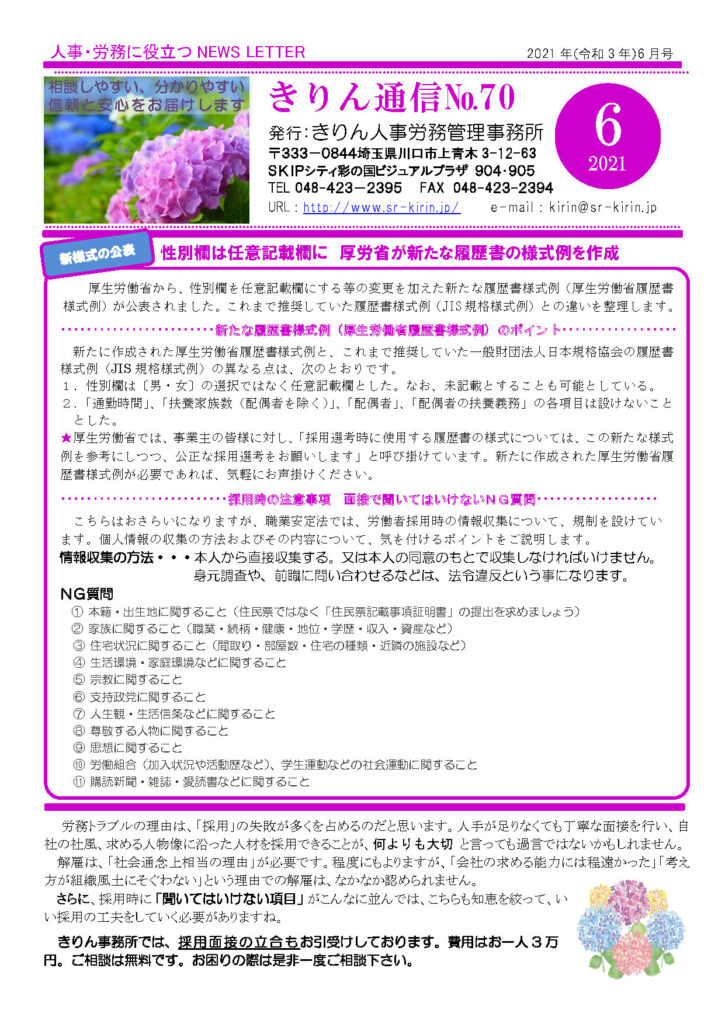 2021年６月きりん通信NO.70（おもて）
性別欄は任意記載欄に 厚労省が新たな履歴書の様式例を作成
厚生労働省から、性別欄を任意記載欄にする等の変更を加えた新たな履歴書様式例（厚生労働省履歴書様式例）が公表されました。これまで推奨していた履歴書様式例（JIS 規格様式例）との違いを整理します。
新たな履歴書様式例（厚生労働省履歴書様式例）のポイント新たに作成された厚生労働省履歴書様式例と、これまで推奨していた一般財団法人日本規格協会の履歴書
様式例（JIS 規格様式例）の異なる点は、次のとおりです。
１．性別欄は〔男・女〕の選択ではなく任意記載欄とした。なお、未記載とすることも可能としている。
２．「通勤時間」、「扶養家族数（配偶者を除く）」、「配偶者」、「配偶者の扶養義務」の各項目は設けないこととした。
★厚生労働省では、事業主の皆様に対し、「採用選考時に使用する履歴書の様式については、この新たな様式例を参考にしつつ、公正な採用選考をお願いします」と呼び掛けています。新たに作成された厚生労働省履歴書様式例が必要であれば、気軽にお声掛けください。
採用時の注意事項 面接で聞いてはいけないＮＧ質問
こちらはおさらいになりますが、職業安定法では、労働者採用時の情報収集について、規制を設けてい
ます。個人情報の収集の方法およびその内容について、気を付けるポイントをご説明します。
情報収集の方法・・・本人から直接収集する。又は本人の同意のもとで収集しなければいけません。
 身元調査や、前職に問い合わせるなどは、法令違反という事になります。
ＮＧ質問 
① 本籍・出生地に関すること（住民票ではなく「住民票記載事項証明書」の提出を求めましょう）
② 家族に関すること（職業・続柄・健康・地位・学歴・収入・資産など）
③ 住宅状況に関すること（間取り・部屋数・住宅の種類・近隣の施設など）
④ 生活環境・家庭環境などに関すること
⑤ 宗教に関すること
⑥ 支持政党に関すること
⑦ 人生観・生活信条などに関すること
⑧ 尊敬する人物に関すること
⑨ 思想に関すること
⑩ 労働組合（加入状況や活動歴など）、学生運動などの社会運動に関すること
⑪ 購読新聞・雑誌・愛読書などに関すること
労務トラブルの理由は、「採用」の失敗が多くを占めるのだと思います。人手が足りなくても丁寧な面接を行い、自
社の社風、求める人物像に沿った人材を採用できることが、何よりも大切 と言っても過言ではないかもしれません。
解雇は、「社会通念上相当の理由」が必要です。程度にもよりますが、「会社の求める能力には程遠かった」「考え方が組織風土にそぐわない」という理由での解雇は、なかなか認められません。
さらに、採用時に「聞いてはいけない項目」がこんなに並んでは、こちらも知恵を絞って、いい採用の工夫をしていく必要がありますね。
きりん事務所では、採用面接の立合もお引受けしております。費用はお一人 3 万円。ご相談は無料です。お困りの際は是非一度ご相談下さい。  