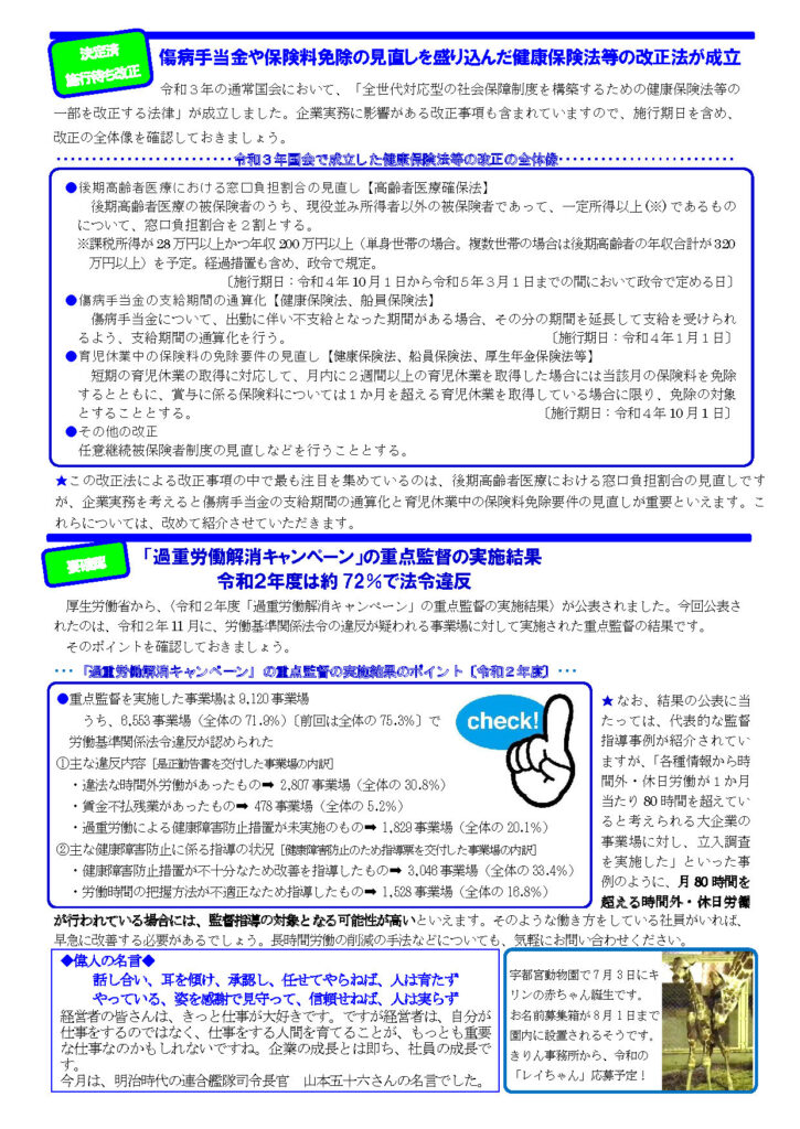 2021年７月きりん通信NO.71（おもて）
傷病手当金や保険料免除の見直しを盛り込んだ健康保険法等の改正法が成立
令和３年の通常国会において、「全世代対応型の社会保障制度を構築するための健康保険法等の一部を改正する法律」が成立しました。企業実務に影響がある改正事項も含まれていますので、施行期日を含め、改正の全体像を確認しておきましょう。
令和３年国会で成立した健康保険法等の改正の全体像
●後期高齢者医療における窓口負担割合の見直し【高齢者医療確保法】
後期高齢者医療の被保険者のうち、現役並み所得者以外の被保険者であって、一定所得以上 (※)であるもの
について、窓口負担割合を２割とする。
※課税所得が 28 万円以上かつ年収 200 万円以上（単身世帯の場合。複数世帯の場合は後期高齢者の年収合計が 320
万円以上）を予定。経過措置も含め、政令で規定。
〔施行期日：令和４年 10 月１日から令和５年３月１日までの間において政令で定める日〕
●傷病手当金の支給期間の通算化【健康保険法、船員保険法】
傷病手当金について、出勤に伴い不支給となった期間がある場合、その分の期間を延長して支給を受けられ
るよう、支給期間の通算化を行う。 〔施行期日：令和４年１月１日〕
●育児休業中の保険料の免除要件の見直し【健康保険法、船員保険法、厚生年金保険法等】
短期の育児休業の取得に対応して、月内に２週間以上の育児休業を取得した場合には当該月の保険料を免除
するとともに、賞与に係る保険料については１か月を超える育児休業を取得している場合に限り、免除の対象
とすることとする。 〔施行期日：令和４年 10 月 1 日〕
●その他の改正
任意継続被保険者制度の見直しなどを行うこととする
★この改正法による改正事項の中で最も注目を集めているのは、後期高齢者医療における窓口負担割合の見直しですが、企業実務を考えると傷病手当金の支給期間の通算化と育児休業中の保険料免除要件の見直しが重要といえます。これらについては、改めて紹介させていただきます。
「過重労働解消キャンペーン」の重点監督の実施結果
令和２年度は約 72％で法令違反
厚生労働省から、〈令和２年度「過重労働解消キャンペーン」の重点監督の実施結果〉が公表されました。今回公表されたのは、令和２年11月に、労働基準関係法令の違反が疑われる事業場に対して実施された重点監督の結果です。
そのポイントを確認しておきましょう。
「過重労働解消キャンペーン」の重点監督の実施結果のポイント〔令和２年度〕
●重点監督を実施した事業場は9,120事業場
うち、6,553事業場（全体の71.9％）〔前回は全体の75.3％〕で
労働基準関係法令違反が認められた
①主な違反内容［是正勧告書を交付した事業場の内訳］
・違法な時間外労働があったもの➡ 2,807事業場（全体の30.8％）
・賃金不払残業があったもの➡ 478事業場（全体の5.2％）
・過重労働による健康障害防止措置が未実施のもの➡ 1,829事業場（全体の20.1％）
②主な健康障害防止に係る指導の状況［健康障害防止のため指導票を交付した事業場の内訳］
・健康障害防止措置が不十分なため改善を指導したもの➡ 3,046事業場（全体の33.4％）
・労働時間の把握方法が不適正なため指導したもの➡ 1,528事業場（全体の16.8％）
★なお、結果の公表に当たっては、代表的な監督指導事例が紹介されていますが、「各種情報から時間外・休日労働が１か月当たり 80 時間を超えていると考えられる大企業の事業場に対し、立入調査を実施した」といった事例のように、月 80 時間を超える時間外・休日労働が行われている場合には、監督指導の対象となる可能性が高いといえます。そのような働き方をしている社員がいれば、早急に改善する必要があるでしょう。長時間労働の削減の手法などについても、気軽にお問い合わせください。
◆偉人の名言◆ 
話し合い、耳を傾け、承認し、任せてやらねば、人は育たず やっている、姿を感謝で見守って、信頼せねば、人は実らず 経営者の皆さんは、きっと仕事が大好きです。ですが経営者は、自分が仕事をするのではなく、仕事をする人間を育てることが、もっとも重要な仕事なのかもしれないですね。企業の成長とは即ち、社員の成長です。
今月は、明治時代の連合艦隊司令長官 山本五十六さんの名言でした。  