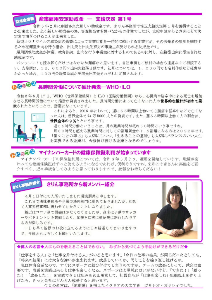 2021年６月きりん通信NO.70（うら）
産業雇用安定助成金 ― 支給決定 第１号
令和 3 年 2 月に創設された新しい助成金です。きりん事務所で埼玉支給決定第 1 号を獲得することが出来ました。全く新しい助成金の為、審査担当者も調べながらの作業でしたが、支給申請から 2 カ月ほどで決
定まで漕ぎつけることが出来ました。
新型コロナウイルス感染症の影響によって事業活動を一時的に縮小する事業主が、その労働者の雇用を維持するため在籍型出向を行う場合、出向元と出向先双方の事業主が受けられる助成金です。
雇用調整助成金が休業、教育訓練、出向を行う事業主に対するものであるのに対し、在籍型出向に限定された助成金です。
パンフレットを読み解くだけではなかなか難解かと思います。自社申請をご検討の場合も遠慮なくご相談下さい。支給額は、１２，０００円×出向先勤務日数です。初月については、１，０００円でも名刺作成など経費がかかった場合、１０万円の経費助成が出向元出向先それぞれに加算されます。
長時間労働について推計発表―ＷＨＯ・ＩＬＯ
令和 3 年 5 月 17 日、WHO（世界保健機関）と ILO（国際労働機関）から、心臓病や脳卒中による死亡を増加させる長時間労働について推計が発表されました。長時間労働によって亡くなった人の世界的な推計が初めて発表されたということで、話題になっています。
これによると、2016 年において、週に５５時間以上働いて心臓病や脳卒中などで亡くなった人は、世界全体で 74 万 5000 人との発表です。また、週５５時間以上働く人の割合は、世界全体の９％とという事です。
週５５時間労働ということは、月の残業時間が概ね６０時間という事ですね。
月６０時間を超える残業時間に対しての割増賃金が１．５割増になるのは２０２３年です。
「働くことの尊さ」も大切にしつつ、「生きることの意味」も大切にバランスのいい人生を実現できる企業が、今後伸び続ける企業となるのでしょうか。
マイナンバーカードの健康保険証利用が始まっています
マイナンバーカードの保険証利用については、令和 3 年 3 月より、運用を開始しています。職場が変
わっても健康保険証はずっと使えるようになるであれば、便利そうですね。来月には皆さんに実態をご紹
介すべく、近々手続きしてみようと思っておりますので、続報をお待ちください
◆偉人の名言◆人にものを教えることはできない。 みずから気づくよう手助けができるだけだ◆ 
「仕事をする人」と「仕事を片付ける人」がいると思います。「今日の仕事の結果」が同じだったとしても、「将来の結果」には大きな違いが生まれます。成長していくか、同じことを繰り返し続けるか。
私は体育会系なので、すぐにスポーツに結び付けてしまうのですが、チームの成長にとって、試合は重要です。成長を実感出来ると仕事も楽しくなる。スポーツほど単純にはいかないけど、「できた！」「勝った！」「成長した！」を実感できる仕組みを沢山用意して、社員自らが「仕事を楽しむ」組織風土を作り上
げたら、きっと会社はどんどん成長すると思います。
今日の名言は、「地動説」を唱えたイタリアの天文学者 ガリレオ・ガリレイでした。
