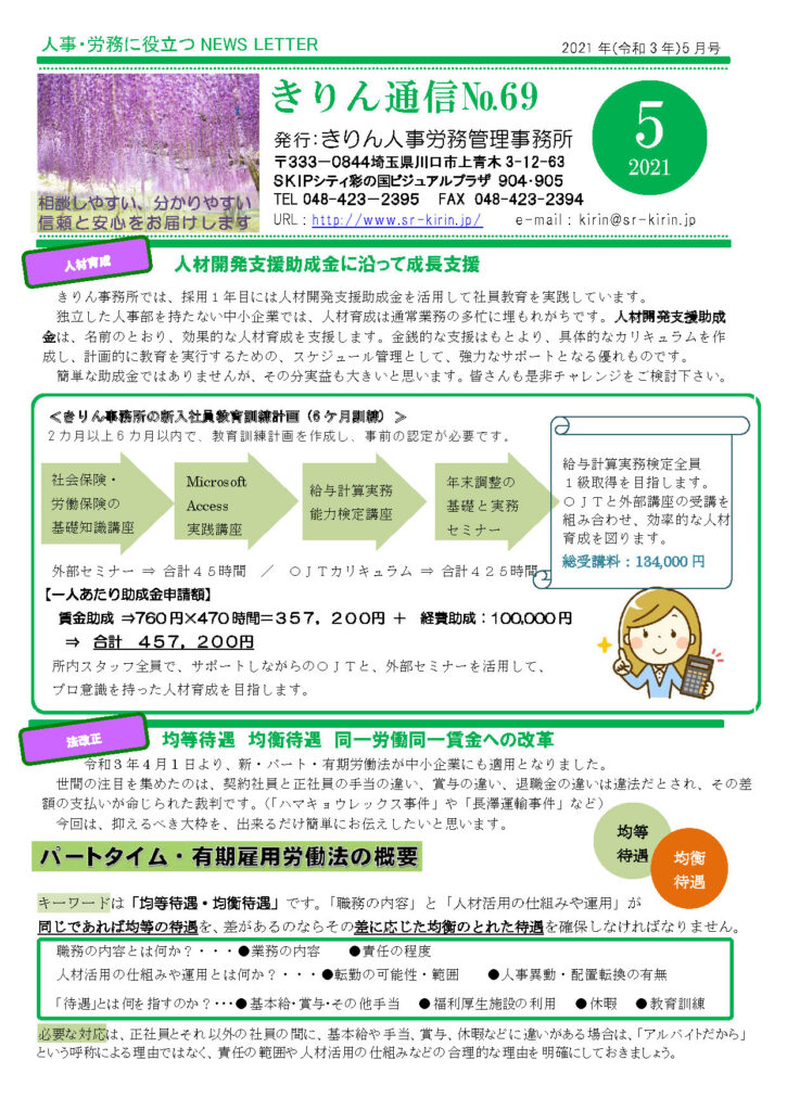 2021年5月きりん通信NO.69（おもて）
人材開発支援助成金に沿って成長支援
きりん事務所では、採用１年目には人材開発支援助成金を活用して社員教育を実践しています。
独立した人事部を持たない中小企業では、人材育成は通常業務の多忙に埋もれがちです。人材開発支援助成
金は、名前のとおり、効果的な人材育成を支援します。金銭的な支援はもとより、具体的なカリキュラムを作成し、計画的に教育を実行するための、スケジュール管理として、強力なサポートとなる優れものです。
簡単な助成金ではありませんが、その分実益も大きいと思います。皆さんも是非チャレンジをご検討下さい。
＜きりん事務所の新入社員教育訓練計画（6 ケ月訓練）
2 カ月以上 6 カ月以内で、教育訓練計画を作成し、事前の認定が必要です。
【一人あたり助成金申請額】 
賃金助成 ⇒760 円×470 時間＝３５７，２００円 ＋ 経費助成：100,000 円 
⇒ 合計 ４５７，２００円 
所内スタッフ全員で、サポートしながらのＯＪＴと、外部セミナーを活用して、
プロ意識を持った人材育成を目指します。
均等待遇 均衡待遇 同一労働同一賃金への改革
令和 3 年 4 月 1 日より、新・パート・有期労働法が中小企業にも適用となりました。
世間の注目を集めたのは、契約社員と正社員の手当の違い、賞与の違い、退職金の違いは違法だとされ、その差
額の支払いが命じられた裁判です。（「ハマキョウレックス事件」や「長澤運輸事件」など）今回は、抑えるべき大枠を、出来るだけ簡単にお伝えしたいと思います。
キーワードは「均等待遇・均衡待遇」です。「職務の内容」と「人材活用の仕組みや運用」が同じであれば均等の待遇を、差があるのならその差に応じた均衡のとれた待遇を確保しなければなりません。
職務の内容とは何か？・・・●業務の内容 ●責任の程度
人材活用の仕組みや運用とは何か？・・・●転勤の可能性・範囲 ●人事異動・配置転換の有無
 「待遇」とは何を指すのか？・・・●基本給・賞与・その他手当 ●福利厚生施設の利用 ●休暇 ●教育訓練
必要な対応は、正社員とそれ以外の社員の間に、基本給や手当、賞与、休暇などに違いがある場合は、「アルバイトだから」
という呼称による理由ではなく、責任の範囲や人材活用の仕組みなどの合理的な理由を明確にしておきましょう。